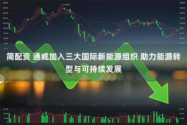 简配资 通威加入三大国际新能源组织 助力能源转型与可持续发展
