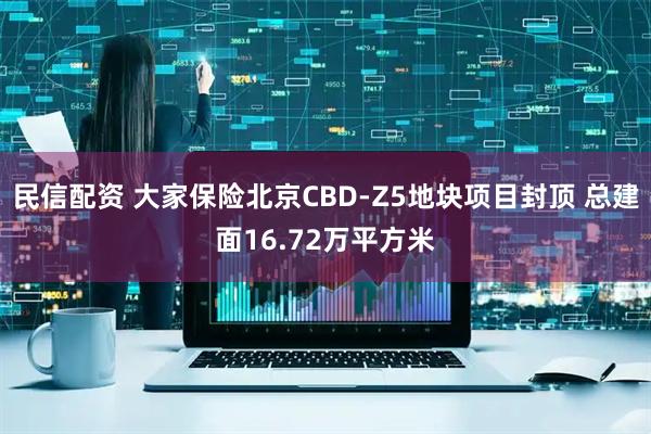 民信配资 大家保险北京CBD-Z5地块项目封顶 总建面16.72万平方米
