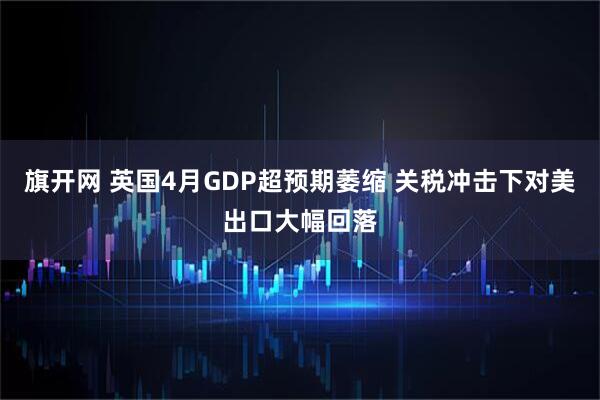旗开网 英国4月GDP超预期萎缩 关税冲击下对美出口大幅回落