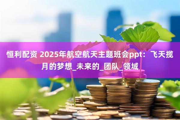 恒利配资 2025年航空航天主题班会ppt：飞天揽月的梦想_未来的_团队_领域