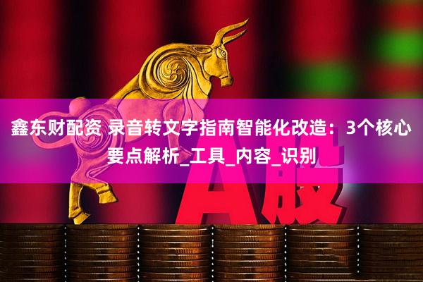 鑫东财配资 录音转文字指南智能化改造：3个核心要点解析_工具_内容_识别
