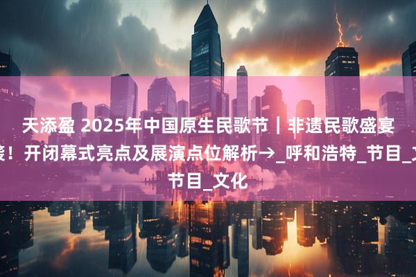 天添盈 2025年中国原生民歌节｜非遗民歌盛宴来袭！开闭幕式亮点及展演点位解析→_呼和浩特_节目_文化