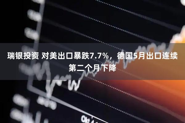 瑞银投资 对美出口暴跌7.7%，德国5月出口连续第二个月下降