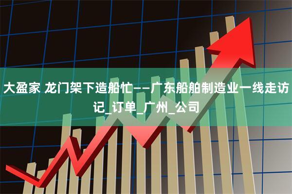 大盈家 龙门架下造船忙——广东船舶制造业一线走访记_订单_广州_公司