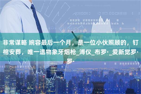 非常谋略 婉容最后一个月，是一位小伙照顾的，钉棺安葬，唯一遗物象牙烟枪_溥仪_布罗·_爱新觉罗·