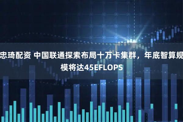 忠琦配资 中国联通探索布局十万卡集群，年底智算规模将达45EFLOPS