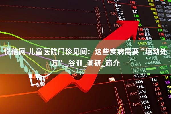 悦倍网 儿童医院门诊见闻：这些疾病需要“运动处方”_谷训_调研_简介