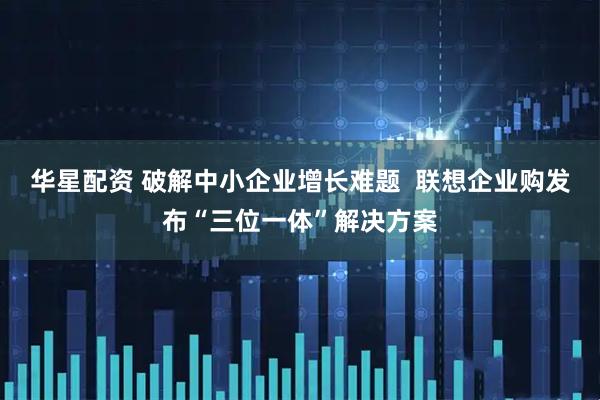 华星配资 破解中小企业增长难题  联想企业购发布“三位一体”解决方案