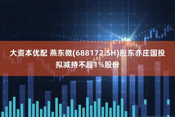 大资本优配 燕东微(688172.SH)股东亦庄国投拟减持不超1%股份
