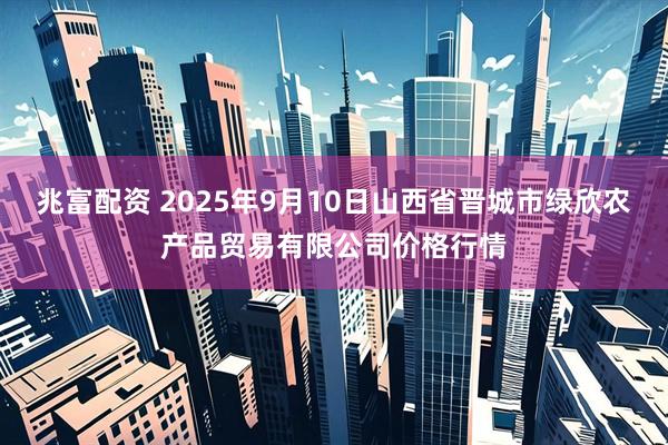 兆富配资 2025年9月10日山西省晋城市绿欣农产品贸易有限公司价格行情
