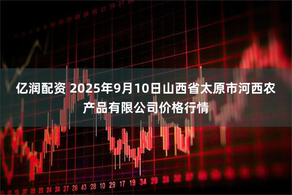 亿润配资 2025年9月10日山西省太原市河西农产品有限公司价格行情