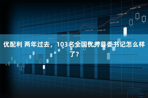 优配利 两年过去，103名全国优秀县委书记怎么样了？