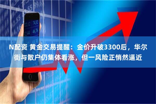 N配资 黄金交易提醒：金价升破3300后，华尔街与散户仍集体看涨，但一风险正悄然逼近
